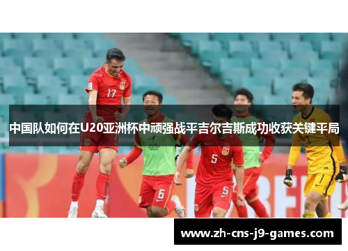 中国队如何在U20亚洲杯中顽强战平吉尔吉斯成功收获关键平局