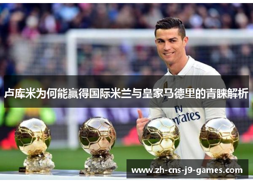 卢库米为何能赢得国际米兰与皇家马德里的青睐解析