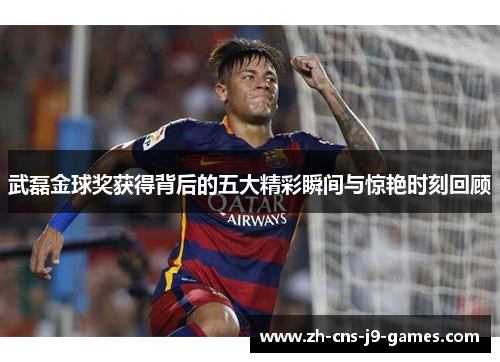 武磊金球奖获得背后的五大精彩瞬间与惊艳时刻回顾