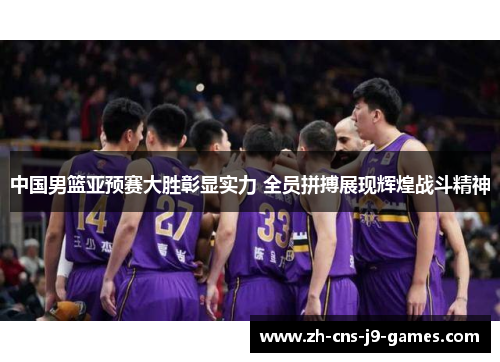 中国男篮亚预赛大胜彰显实力 全员拼搏展现辉煌战斗精神
