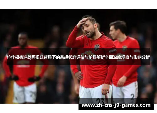拉什福德迎战阿根廷背景下的英超状态评估与前景解析全面深度观察与影响分析 拉什福德迎战阿根廷背景下的英超状态评估与前景解析全面深度观察与影响分析
